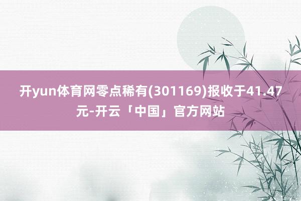 开yun体育网零点稀有(301169)报收于41.47元-开云「中国」官方网站