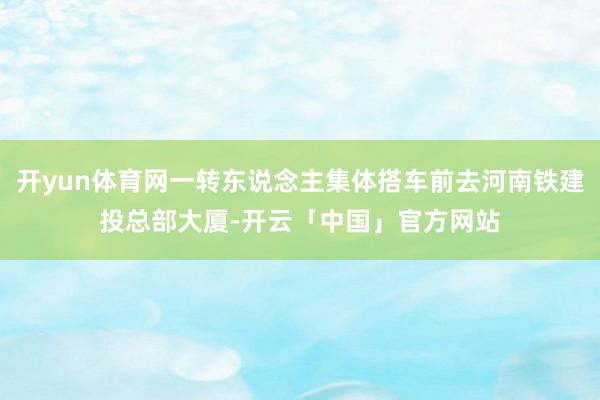 开yun体育网一转东说念主集体搭车前去河南铁建投总部大厦-开云「中国」官方网站