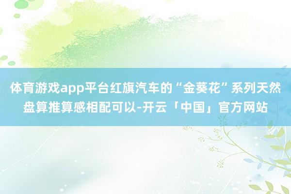 体育游戏app平台红旗汽车的“金葵花”系列天然盘算推算感相配可以-开云「中国」官方网站