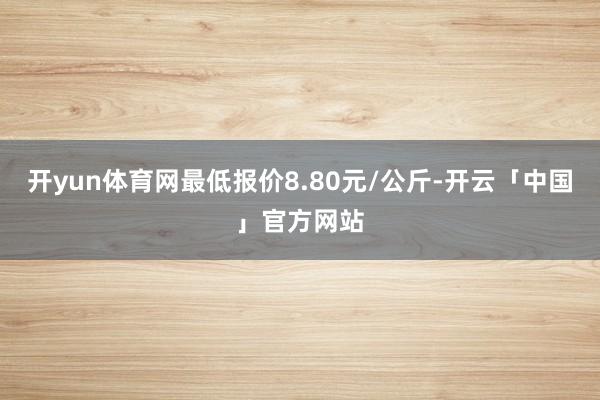 开yun体育网最低报价8.80元/公斤-开云「中国」官方网站
