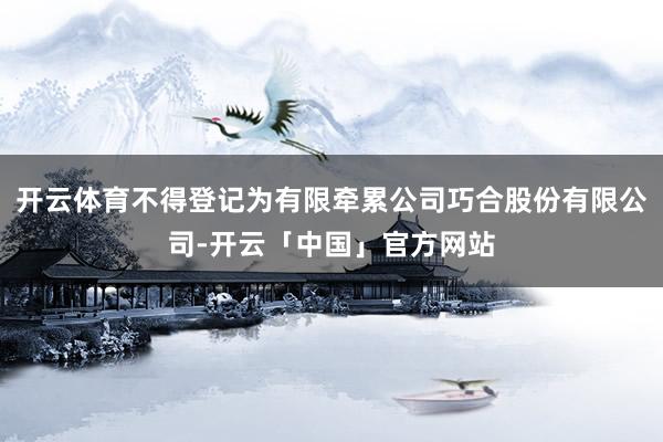 开云体育不得登记为有限牵累公司巧合股份有限公司-开云「中国」官方网站