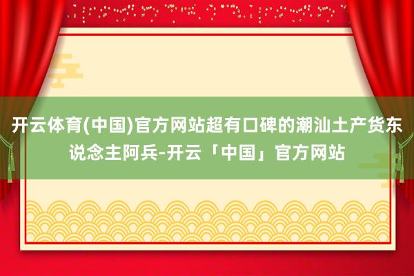 开云体育(中国)官方网站超有口碑的潮汕土产货东说念主阿兵-开云「中国」官方网站