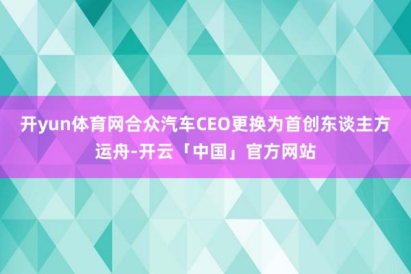 开yun体育网合众汽车CEO更换为首创东谈主方运舟-开云「中国」官方网站