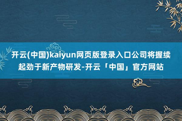开云(中国)kaiyun网页版登录入口公司将握续起劲于新产物研发-开云「中国」官方网站