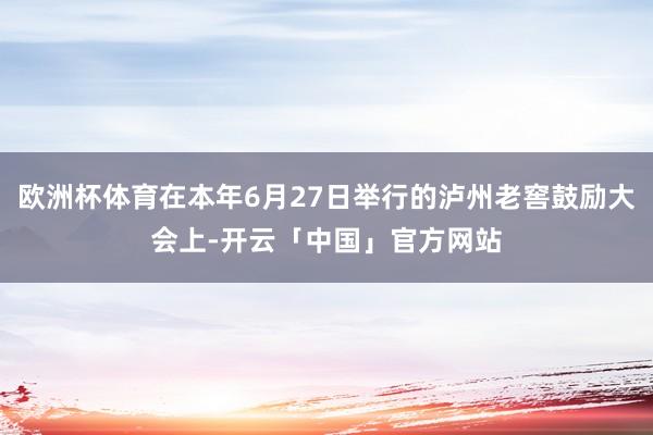 欧洲杯体育在本年6月27日举行的泸州老窖鼓励大会上-开云「中国」官方网站
