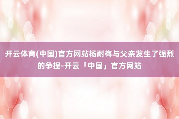 开云体育(中国)官方网站杨耐梅与父亲发生了强烈的争捏-开云「中国」官方网站