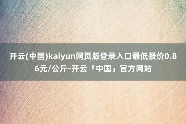 开云(中国)kaiyun网页版登录入口最低报价0.86元/公斤-开云「中国」官方网站