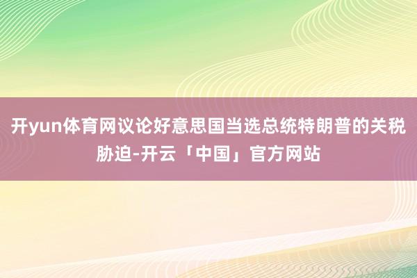 开yun体育网议论好意思国当选总统特朗普的关税胁迫-开云「中国」官方网站