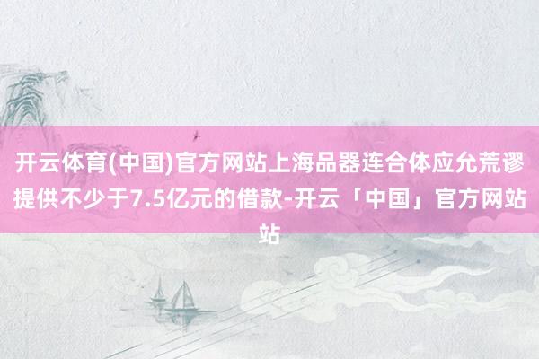 开云体育(中国)官方网站上海品器连合体应允荒谬提供不少于7.5亿元的借款-开云「中国」官方网站