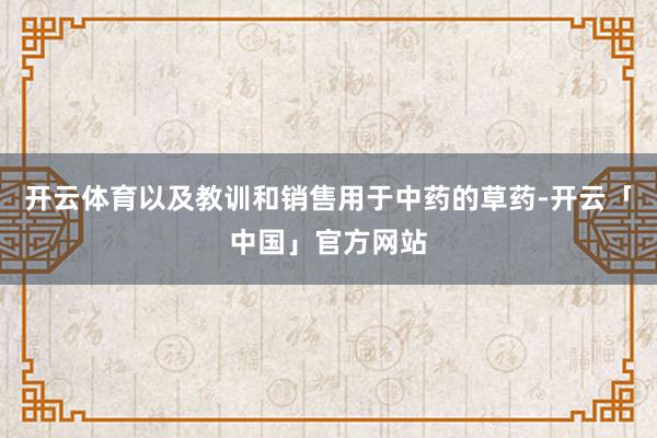 开云体育以及教训和销售用于中药的草药-开云「中国」官方网站