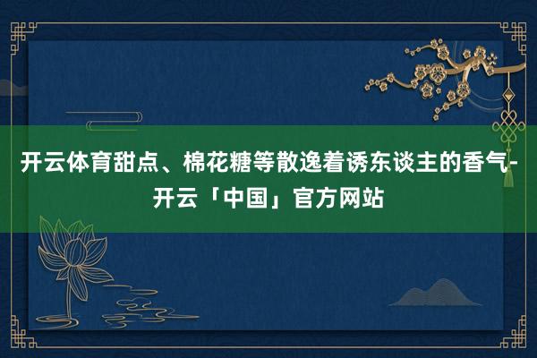 开云体育甜点、棉花糖等散逸着诱东谈主的香气-开云「中国」官方网站