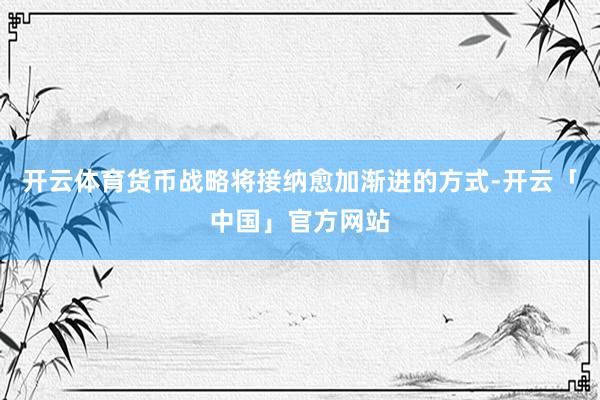 开云体育货币战略将接纳愈加渐进的方式-开云「中国」官方网站