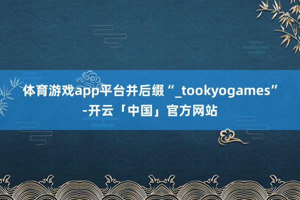 体育游戏app平台并后缀“_tookyogames”-开云「中国」官方网站