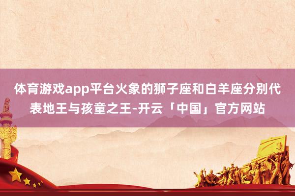 体育游戏app平台火象的狮子座和白羊座分别代表地王与孩童之王-开云「中国」官方网站