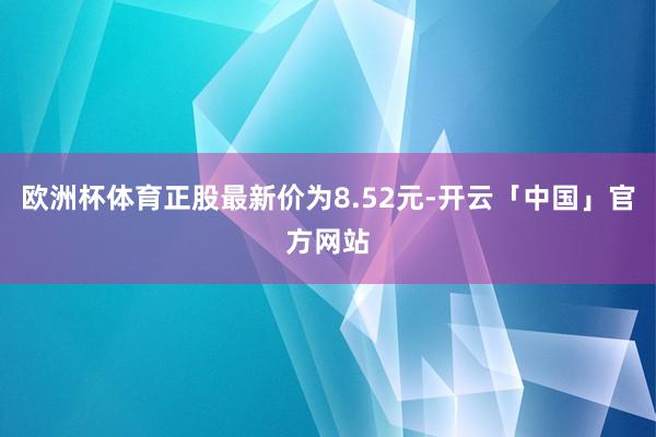 欧洲杯体育正股最新价为8.52元-开云「中国」官方网站