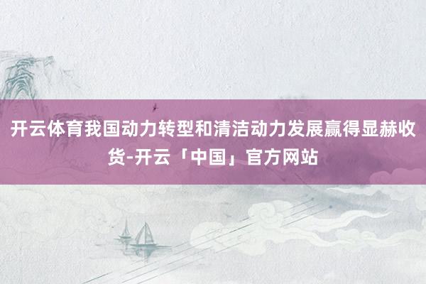 开云体育我国动力转型和清洁动力发展赢得显赫收货-开云「中国」官方网站