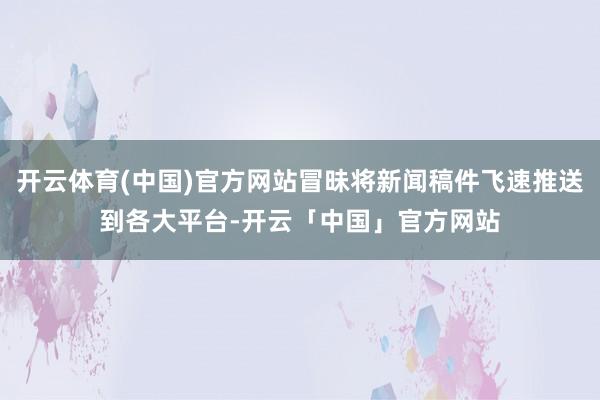 开云体育(中国)官方网站冒昧将新闻稿件飞速推送到各大平台-开云「中国」官方网站