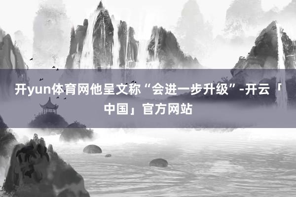 开yun体育网他呈文称“会进一步升级”-开云「中国」官方网站