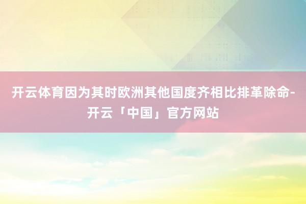 开云体育因为其时欧洲其他国度齐相比排革除命-开云「中国」官方网站