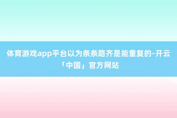 体育游戏app平台以为条条路齐是能重复的-开云「中国」官方网站