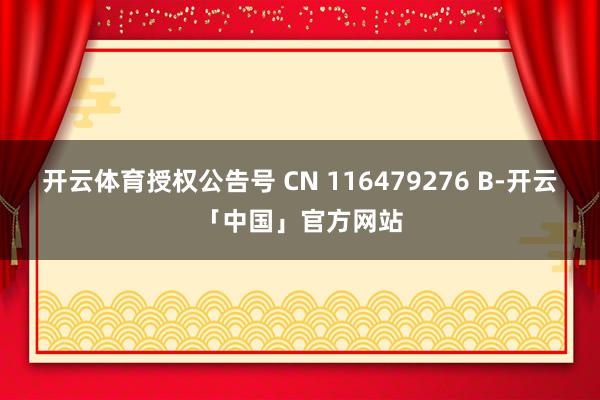 开云体育授权公告号 CN 116479276 B-开云「中国」官方网站