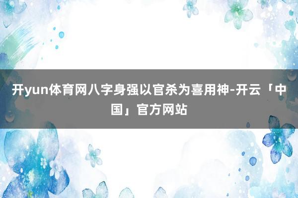 开yun体育网八字身强以官杀为喜用神-开云「中国」官方网站