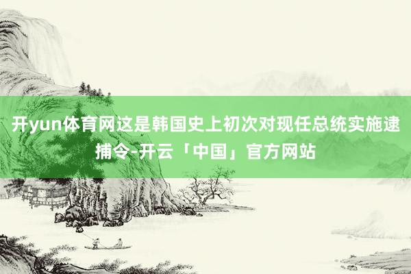开yun体育网这是韩国史上初次对现任总统实施逮捕令-开云「中国」官方网站