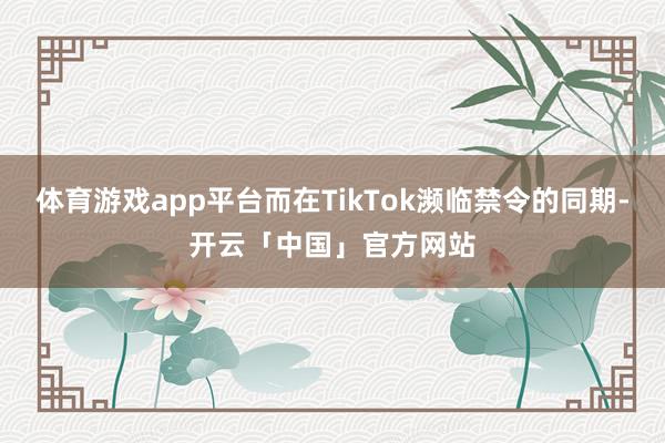 体育游戏app平台而在TikTok濒临禁令的同期-开云「中国」官方网站