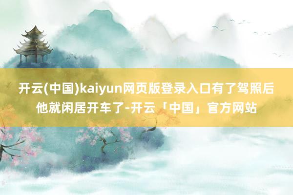 开云(中国)kaiyun网页版登录入口有了驾照后他就闲居开车了-开云「中国」官方网站