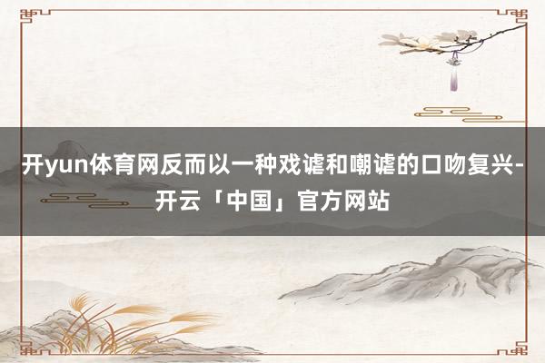 开yun体育网反而以一种戏谑和嘲谑的口吻复兴-开云「中国」官方网站