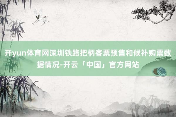 开yun体育网深圳铁路把柄客票预售和候补购票数据情况-开云「中国」官方网站