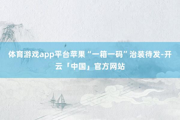 体育游戏app平台苹果“一箱一码”治装待发-开云「中国」官方网站