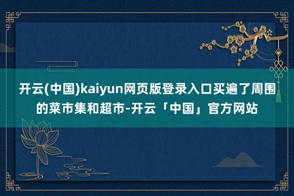 开云(中国)kaiyun网页版登录入口买遍了周围的菜市集和超市-开云「中国」官方网站