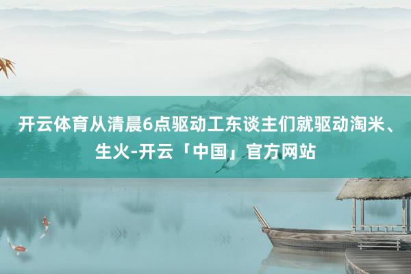 开云体育从清晨6点驱动工东谈主们就驱动淘米、生火-开云「中国」官方网站