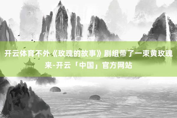 开云体育不外《玫瑰的故事》剧组带了一束黄玫瑰来-开云「中国」官方网站