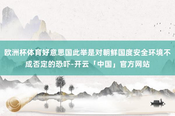 欧洲杯体育好意思国此举是对朝鲜国度安全环境不成否定的恐吓-开云「中国」官方网站