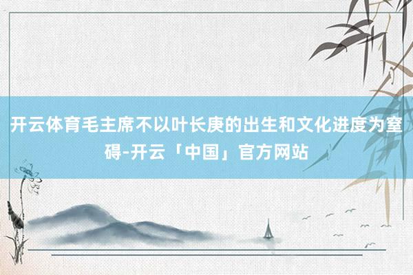 开云体育毛主席不以叶长庚的出生和文化进度为窒碍-开云「中国」官方网站