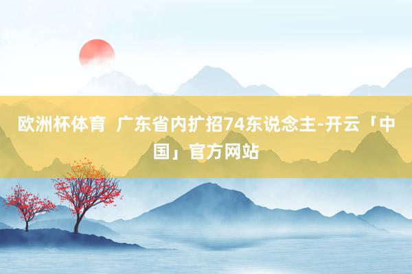 欧洲杯体育  广东省内扩招74东说念主-开云「中国」官方网站