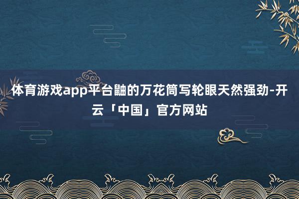 体育游戏app平台鼬的万花筒写轮眼天然强劲-开云「中国」官方网站