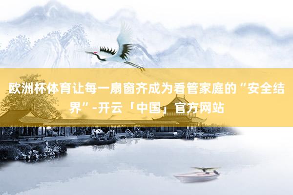 欧洲杯体育让每一扇窗齐成为看管家庭的“安全结界”-开云「中国」官方网站
