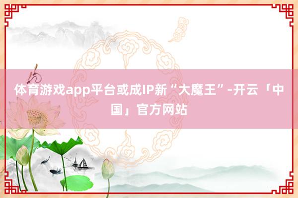 体育游戏app平台或成IP新“大魔王”-开云「中国」官方网站