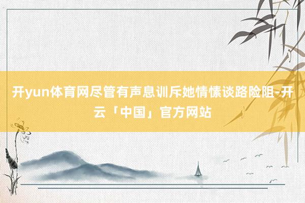 开yun体育网尽管有声息训斥她情愫谈路险阻-开云「中国」官方网站