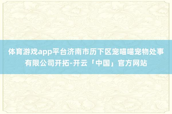 体育游戏app平台济南市历下区宠喵喵宠物处事有限公司开拓-开云「中国」官方网站
