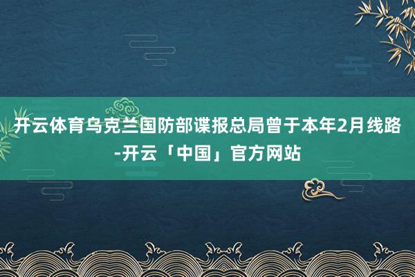 开云体育乌克兰国防部谍报总局曾于本年2月线路-开云「中国」官方网站