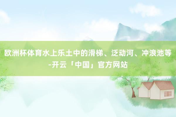 欧洲杯体育水上乐土中的滑梯、泛动河、冲浪池等-开云「中国」官方网站