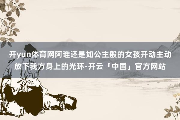 开yun体育网阿谁还是如公主般的女孩开动主动放下我方身上的光环-开云「中国」官方网站