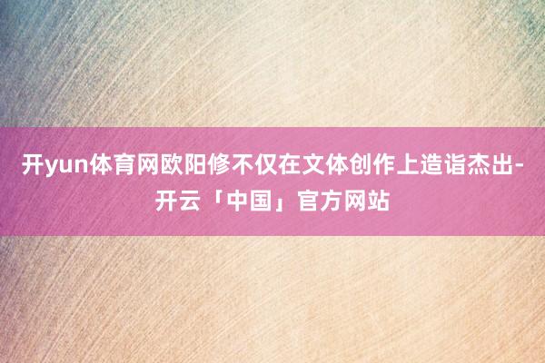 开yun体育网欧阳修不仅在文体创作上造诣杰出-开云「中国」官方网站