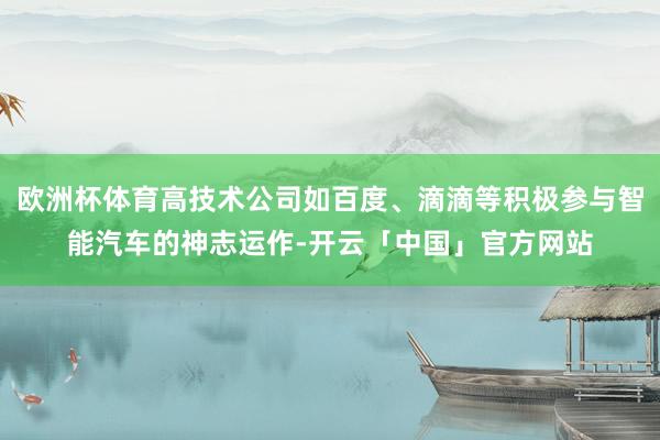 欧洲杯体育高技术公司如百度、滴滴等积极参与智能汽车的神志运作-开云「中国」官方网站