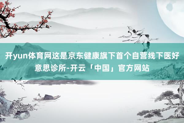 开yun体育网这是京东健康旗下首个自营线下医好意思诊所-开云「中国」官方网站