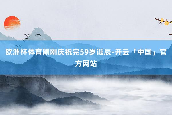 欧洲杯体育刚刚庆祝完59岁诞辰-开云「中国」官方网站